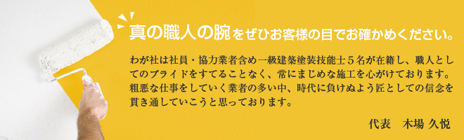 真の職人の腕をぜひお客様の目でお確かめください。わが社は社員・協力業者含め一級建築塗装技能士５名が在籍し、職人としてのプライドをすてることなく、常にまじめな施工を心がけております。
粗悪な仕事をしていく業者の多い中、時代に負けぬよう匠としての信念を貫き通していこうと思っております。 代表　木場 久悦
